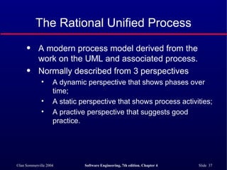The Rational Unified Process A modern process model derived from the work on the UML and associated process. Normally described from 3 perspectives A dynamic perspective that shows phases over time; A static perspective that shows process activities; A practive perspective that suggests good practice. 