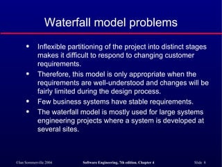 Waterfall model problems Inflexible partitioning of the project into distinct stages makes it difficult to respond to changing customer requirements. Therefore, this model is only appropriate when the requirements are well-understood and changes will be fairly limited during the design process.  Few business systems have stable requirements. The waterfall model is mostly used for large systems engineering projects where a system is developed at several sites.  