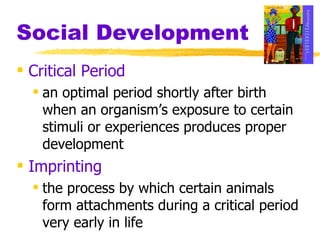 Social Development Critical Period an optimal period shortly after birth when an organism’s exposure to certain stimuli or experiences produces proper development Imprinting the process by which certain animals form attachments during a critical period very early in life 