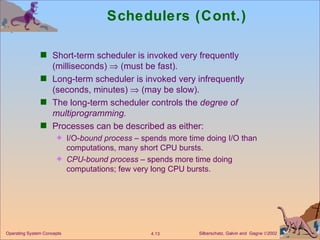 Schedulers (Cont.) Short-term scheduler is invoked very frequently (milliseconds)    (must be fast). Long-term scheduler is invoked very infrequently (seconds, minutes)    (may be slow). The long-term scheduler controls the  degree of multiprogramming. Processes can be described as either: I/O- bound process  – spends more time doing I/O than computations, many short CPU bursts. CPU - bound process  – spends more time doing computations; few very long CPU bursts. 