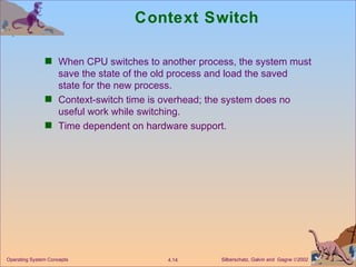 Context Switch When CPU switches to another process, the system must save the state of the old process and load the saved state for the new process. Context-switch time is overhead; the system does no useful work while switching. Time dependent on hardware support. 