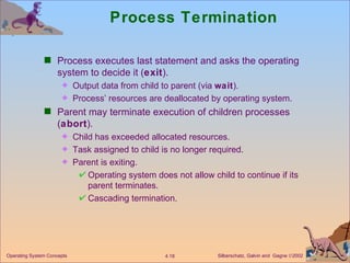 Process Termination Process executes last statement and asks the operating system to decide it ( exit ). Output data from child to parent (via  wait ). Process’ resources are deallocated by operating system. Parent may terminate execution of children processes ( abort ). Child has exceeded allocated resources. Task assigned to child is no longer required. Parent is exiting. Operating system does not allow child to continue if its parent terminates. Cascading termination. 