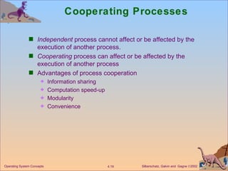 Cooperating Processes Independent  process cannot affect or be affected by the execution of another process. Cooperating  process can affect or be affected by the execution of another process Advantages of process cooperation Information sharing  Computation speed-up Modularity Convenience 