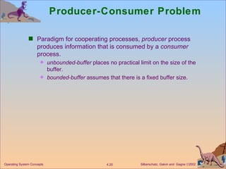 Producer-Consumer Problem Paradigm for cooperating processes,  producer  process produces information that is consumed by a  consumer  process. unbounded-buffer  places no practical limit on the size of the buffer. bounded-buffer  assumes that there is a fixed buffer size. 