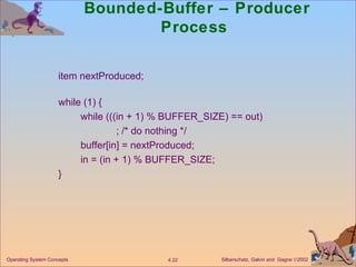 Bounded-Buffer – Producer Process  item nextProduced; while (1) { while (((in + 1) % BUFFER_SIZE) == out) ; /* do nothing */ buffer[in] = nextProduced; in = (in + 1) % BUFFER_SIZE; } 