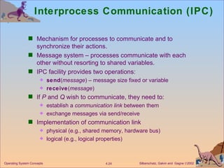 Interprocess Communication (IPC) Mechanism for processes to communicate and to synchronize their actions. Message system – processes communicate with each other without resorting to shared variables. IPC facility provides two operations: send ( message ) – message size fixed or variable  receive ( message ) If  P  and  Q  wish to communicate, they need to: establish a  communication   link  between them exchange messages via send/receive Implementation of communication link physical (e.g., shared memory, hardware bus) logical (e.g., logical properties) 