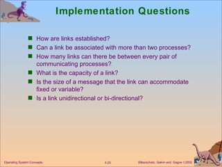 Implementation Questions How are links established? Can a link be associated with more than two processes? How many links can there be between every pair of communicating processes? What is the capacity of a link? Is the size of a message that the link can accommodate fixed or variable? Is a link unidirectional or bi-directional? 