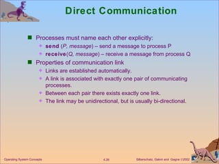 Direct Communication Processes must name each other explicitly: send  ( P, message ) – send a message to process P receive ( Q, message ) – receive a message from process Q Properties of communication link Links are established automatically. A link is associated with exactly one pair of communicating processes. Between each pair there exists exactly one link. The link may be unidirectional, but is usually bi-directional. 