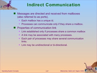 Indirect Communication Messages are directed and received from mailboxes (also referred to as ports). Each mailbox has a unique id. Processes can communicate only if they share a mailbox. Properties of communication link Link established only if processes share a common mailbox A link may be associated with many processes. Each pair of processes may share several communication links. Link may be unidirectional or bi-directional. 