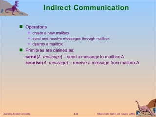 Indirect Communication Operations create a new mailbox send and receive messages through mailbox destroy a mailbox Primitives are defined as: send ( A, message ) – send a message to mailbox A receive ( A, message ) – receive a message from mailbox A 