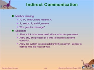 Indirect Communication Mailbox sharing P 1 , P 2 ,  and  P 3  share mailbox A. P 1 , sends;  P 2   and  P 3  receive. Who gets the message? Solutions Allow a link to be associated with at most two processes. Allow only one process at a time to execute a receive operation. Allow the system to select arbitrarily the receiver.  Sender is notified who the receiver was. 
