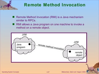 Remote Method Invocation Remote Method Invocation (RMI) is a Java mechanism similar to RPCs. RMI allows a Java program on one machine to invoke a method on a remote object. 