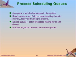 Process Scheduling Queues Job queue – set of all processes in the system. Ready queue – set of all processes residing in main memory, ready and waiting to execute. Device queues – set of processes waiting for an I/O device. Process migration between the various queues. 
