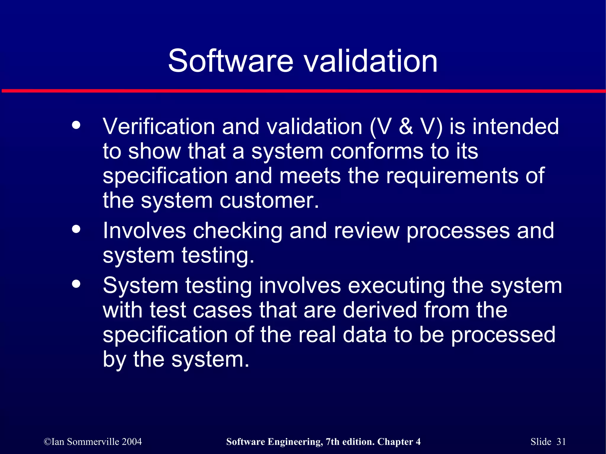 Software validation Verification and validation (V & V) is intended to show that a system conforms to its specification and meets the requirements of the system customer. Involves checking and review processes and system testing. System testing involves executing the system with test cases that are derived from the specification of the real data to be processed by the system. 