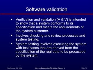 Software validation Verification and validation (V & V) is intended to show that a system conforms to its specification and meets the requirements of the system customer. Involves checking and review processes and system testing. System testing involves executing the system with test cases that are derived from the specification of the real data to be processed by the system. 