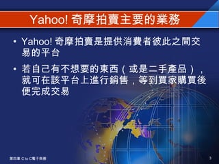 Yahoo! 奇摩拍賣主要的業務 Yahoo! 奇摩拍賣是提供消費者彼此之間交易的平台 若自己有不想要的東西（或是二手產品），就可在該平台上進行銷售，等到買家購買後便完成交易 