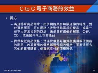 C to C 電子商務的效益 買方 滿足特殊商品需求：由於網路具有無限延伸的特性，對於買家而言，可在網路上找到特殊需求的產品，或是一些不太容易找到的商品，像是具有價值的郵票、公仔、 CD 、或是國內未上市的產品 提供較低商品價格：透過比價將可讓買家獲得較低價格的商品，若某賣場的價格超過預期的價格，買家還可去其他的賣場購買，使買家支付的價格降低 