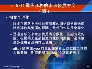 C to C 電子商務的未來發展方向 ( 續 ) 拍賣全球化 許多在網路上提供拍賣服務的網站都想透過網路來延伸其營運的範疇，最好的作法是全球化 透過全球化來增加使用者的數量，並能有效的提升在網站上產品拍賣的種類與數量，進而讓更多使用者到網站上使用 eBay 購併 Skype 的主因在於看上該軟體全球的大量會員，期望能增加 eBay 全球化的程度 