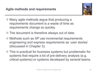 Agile methods and requirementsMany agile methods argue that producing a requirements document is a waste of time as requirements change so quickly.The document is therefore always out of date.Methods such as XP use incremental requirements engineering and express requirements as ‘user stories’ (discussed in Chapter 3).This is practical for business systems but problematic for systems that require a lot of pre-delivery analysis (e.g. critical systems) or systems developed by several teams.28Chapter 4 Requirements engineering