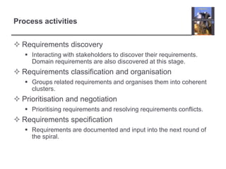 Process activitiesRequirements discoveryInteracting with stakeholders to discover their requirements. Domain requirements are also discovered at this stage.Requirements classification and organisationGroups related requirements and organises them into coherent clusters.Prioritisation and negotiationPrioritising requirements and resolving requirements conflicts.Requirements specificationRequirements are documented and input into the next round of the spiral.