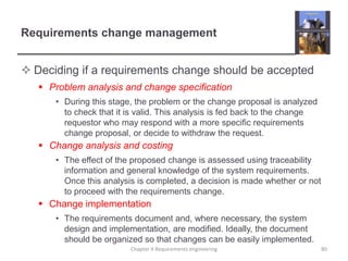 Requirements change managementDeciding if a requirements change should be acceptedProblem analysis and change specificationDuring this stage, the problem or the change proposal is analyzed to check that it is valid. This analysis is fed back to the change requestor who may respond with a more specific requirements change proposal, or decide to withdraw the request.Change analysis and costingThe effect of the proposed change is assessed using traceability information and general knowledge of the system requirements. Once this analysis is completed, a decision is made whether or not to proceed with the requirements change.Change implementationThe requirements document and, where necessary, the system design and implementation, are modified. Ideally, the document should be organized so that changes can be easily implemented.Chapter 4 Requirements engineering80