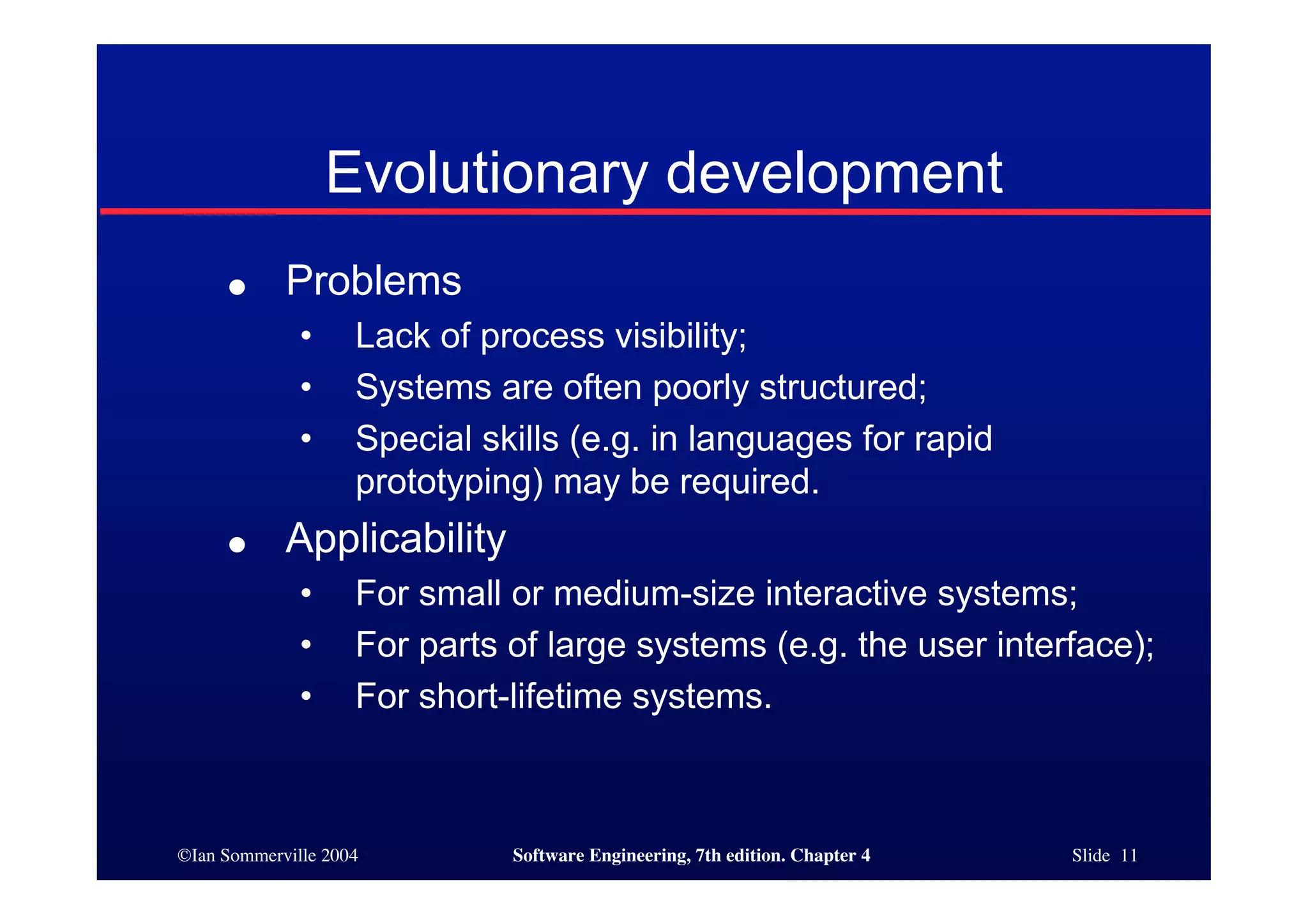 ©Ian Sommerville 2004 Software Engineering, 7th edition. Chapter 4 Slide 11
Evolutionary development
● Problems
• Lack of process visibility;
• Systems are often poorly structured;
• Special skills (e.g. in languages for rapid
prototyping) may be required.
● Applicability
• For small or medium-size interactive systems;
• For parts of large systems (e.g. the user interface);
• For short-lifetime systems.
 