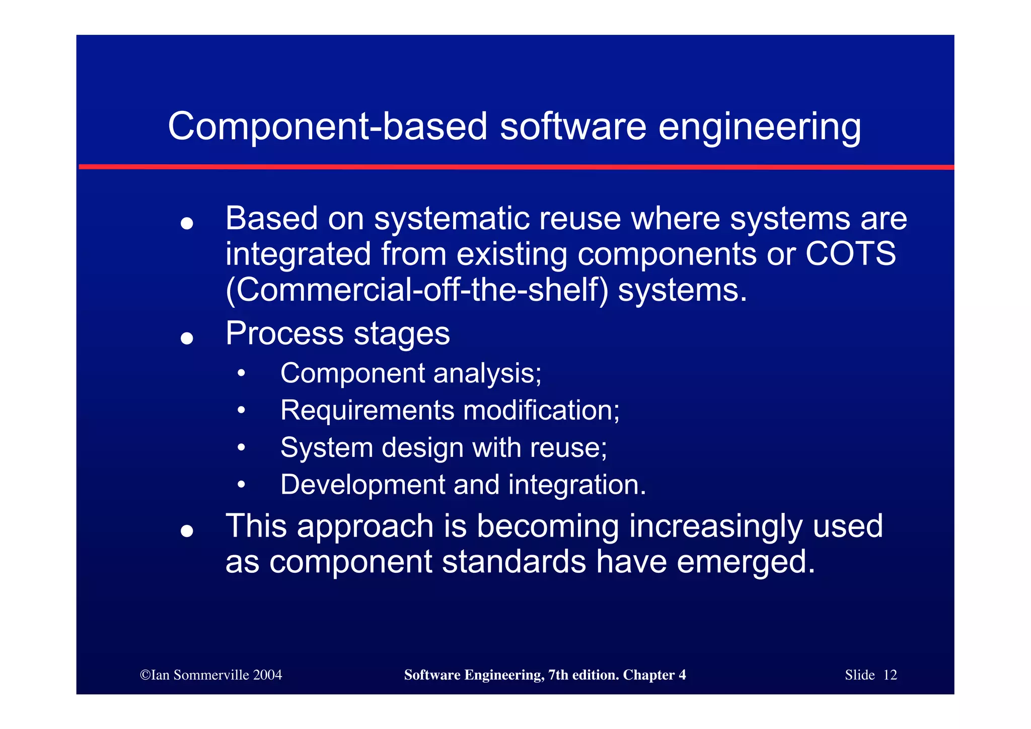 ©Ian Sommerville 2004 Software Engineering, 7th edition. Chapter 4 Slide 12
Component-based software engineering
● Based on systematic reuse where systems are
integrated from existing components or COTS
(Commercial-off-the-shelf) systems.
● Process stages
• Component analysis;
• Requirements modification;
• System design with reuse;
• Development and integration.
● This approach is becoming increasingly used
as component standards have emerged.
 
