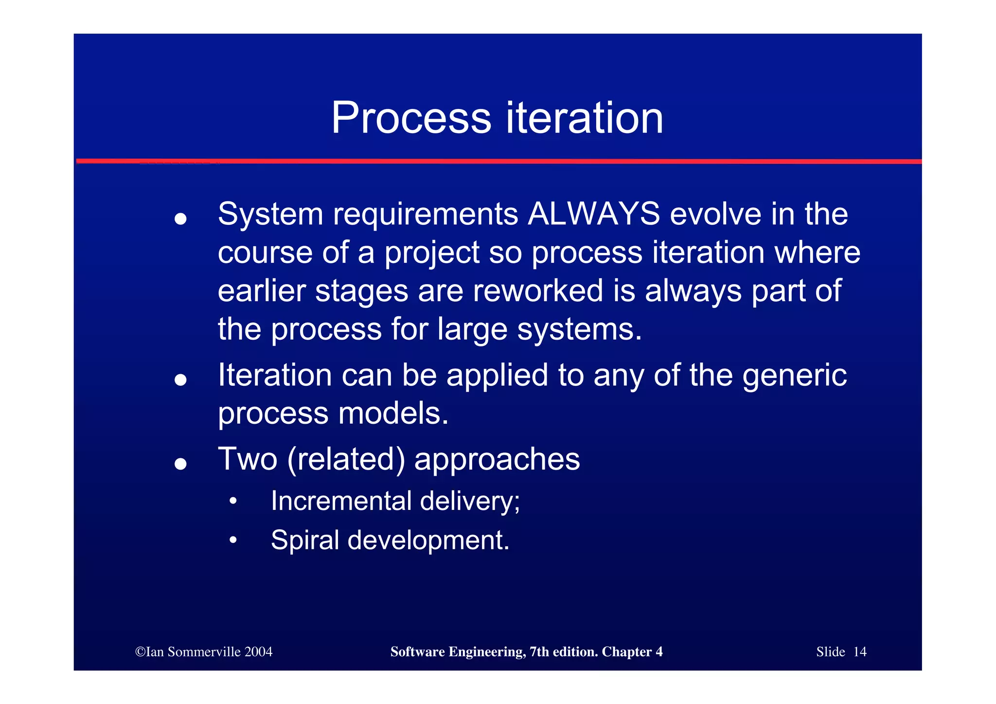 ©Ian Sommerville 2004 Software Engineering, 7th edition. Chapter 4 Slide 14
Process iteration
● System requirements ALWAYS evolve in the
course of a project so process iteration where
earlier stages are reworked is always part of
the process for large systems.
● Iteration can be applied to any of the generic
process models.
● Two (related) approaches
• Incremental delivery;
• Spiral development.
 