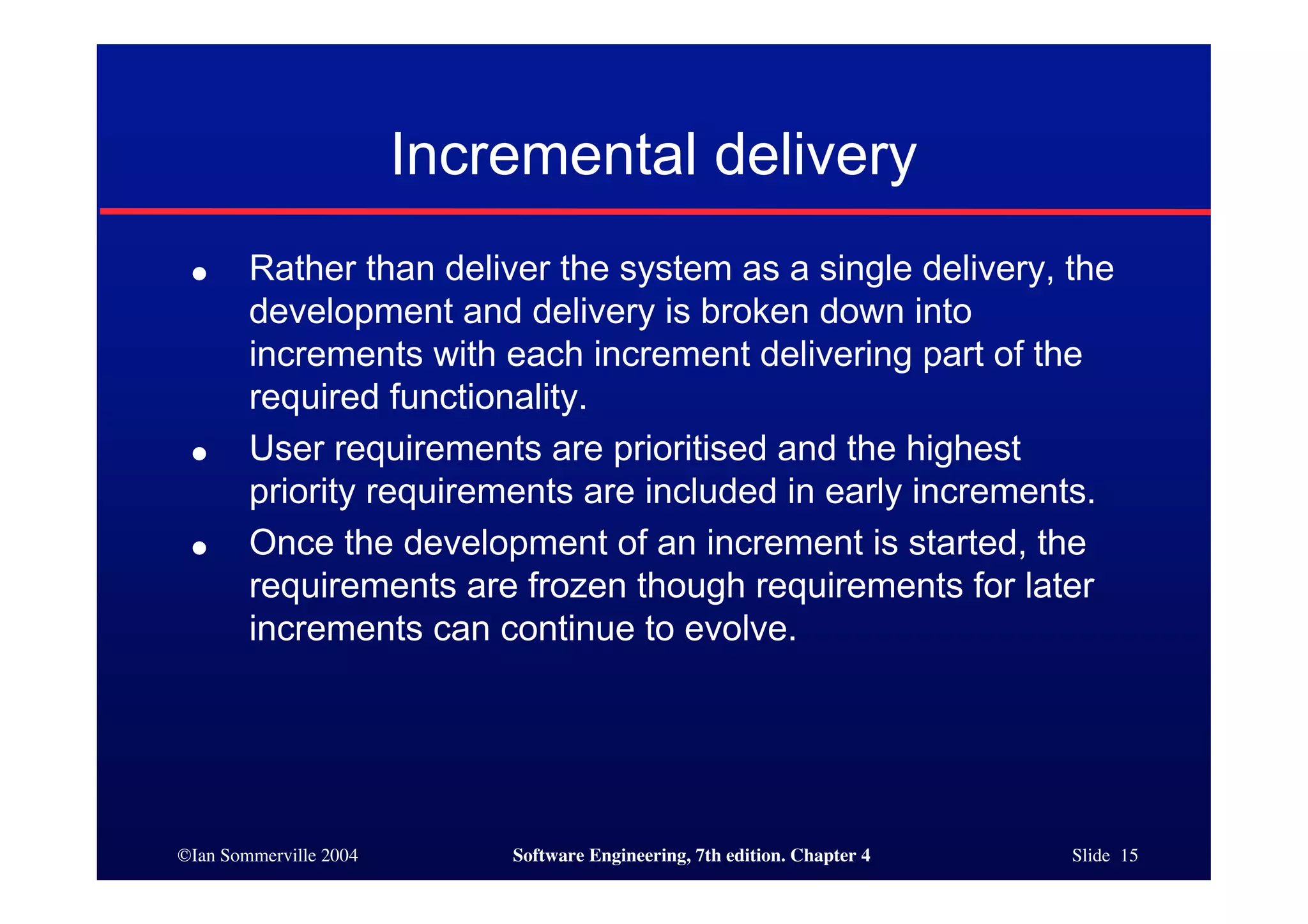 ©Ian Sommerville 2004 Software Engineering, 7th edition. Chapter 4 Slide 15
Incremental delivery
● Rather than deliver the system as a single delivery, the
development and delivery is broken down into
increments with each increment delivering part of the
required functionality.
● User requirements are prioritised and the highest
priority requirements are included in early increments.
● Once the development of an increment is started, the
requirements are frozen though requirements for later
increments can continue to evolve.
 