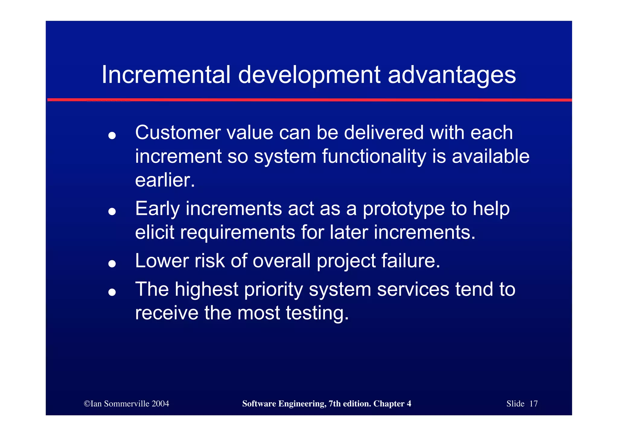 ©Ian Sommerville 2004 Software Engineering, 7th edition. Chapter 4 Slide 17
Incremental development advantages
● Customer value can be delivered with each
increment so system functionality is available
earlier.
● Early increments act as a prototype to help
elicit requirements for later increments.
● Lower risk of overall project failure.
● The highest priority system services tend to
receive the most testing.
 