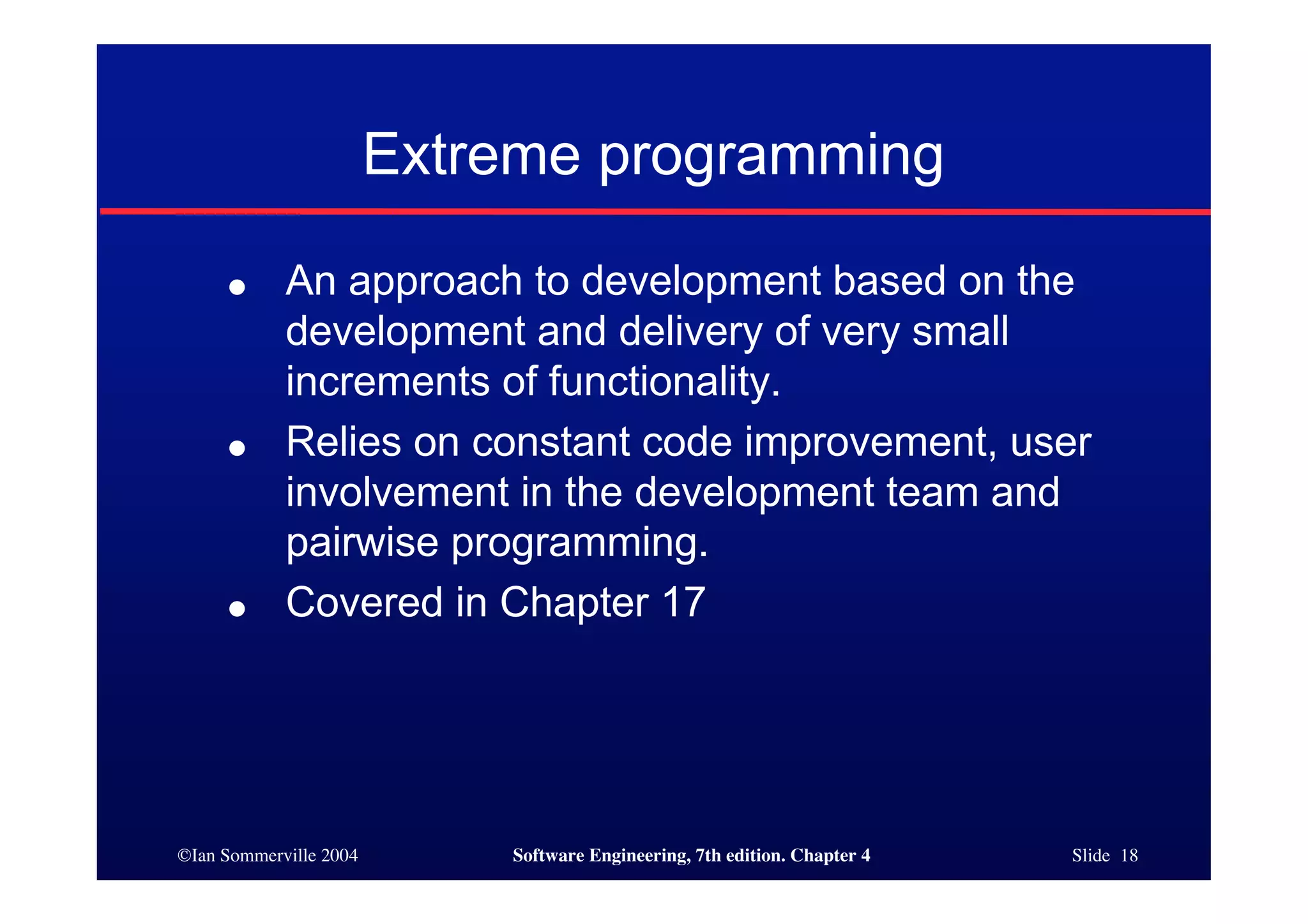 ©Ian Sommerville 2004 Software Engineering, 7th edition. Chapter 4 Slide 18
Extreme programming
● An approach to development based on the
development and delivery of very small
increments of functionality.
● Relies on constant code improvement, user
involvement in the development team and
pairwise programming.
● Covered in Chapter 17
 