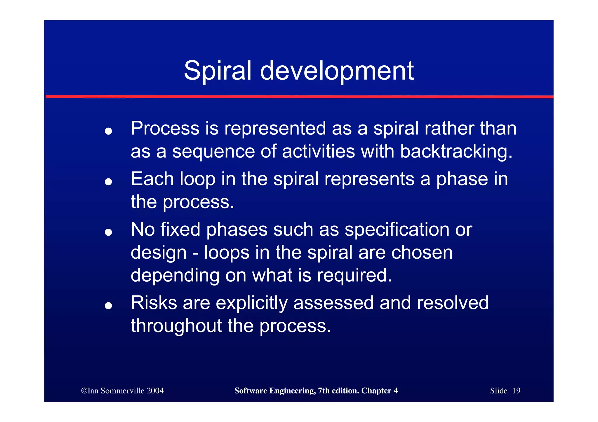 ©Ian Sommerville 2004 Software Engineering, 7th edition. Chapter 4 Slide 19
Spiral development
● Process is represented as a spiral rather than
as a sequence of activities with backtracking.
● Each loop in the spiral represents a phase in
the process.
● No fixed phases such as specification or
design - loops in the spiral are chosen
depending on what is required.
● Risks are explicitly assessed and resolved
throughout the process.
 
