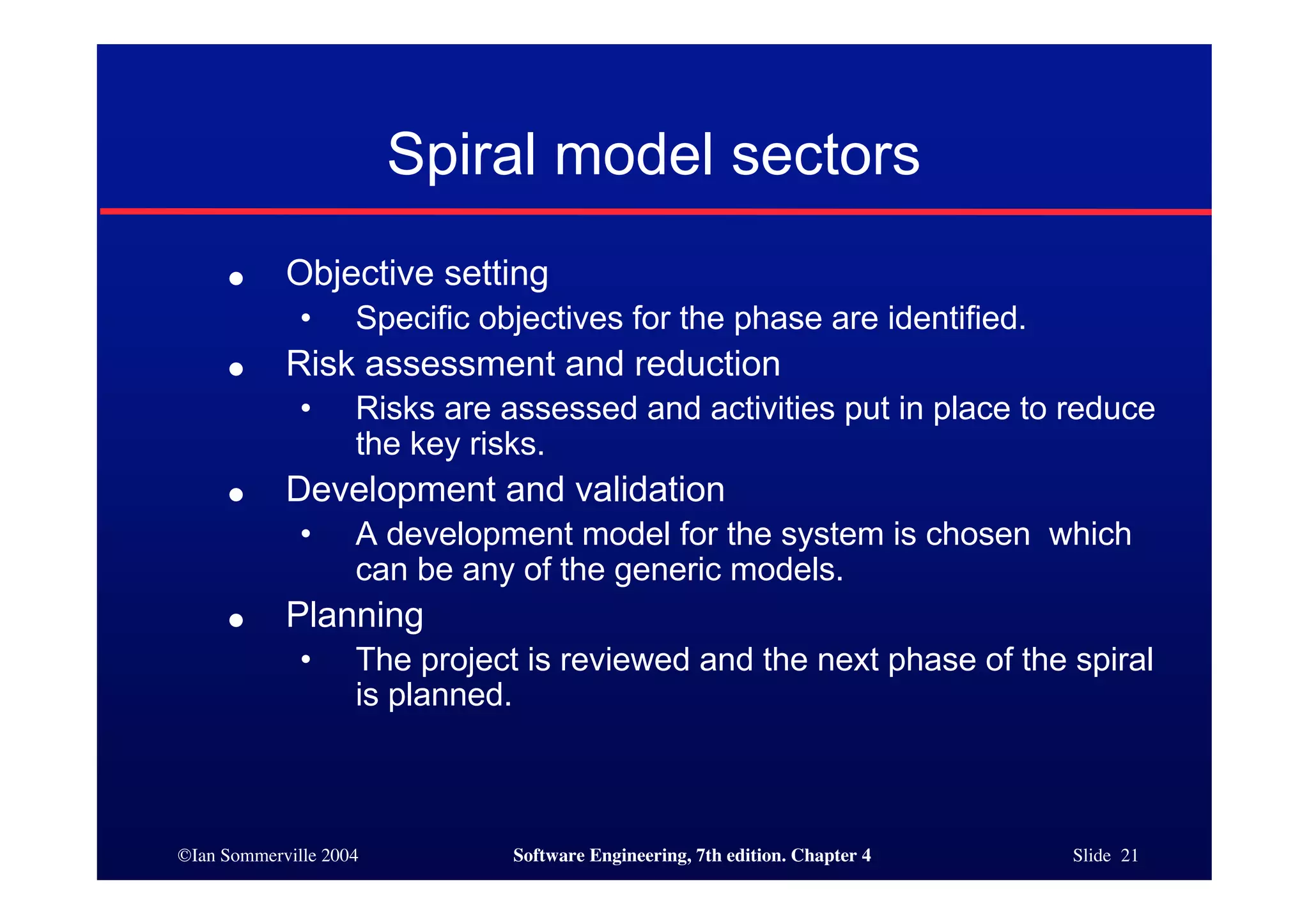 ©Ian Sommerville 2004 Software Engineering, 7th edition. Chapter 4 Slide 21
Spiral model sectors
● Objective setting
• Specific objectives for the phase are identified.
● Risk assessment and reduction
• Risks are assessed and activities put in place to reduce
the key risks.
● Development and validation
• A development model for the system is chosen which
can be any of the generic models.
● Planning
• The project is reviewed and the next phase of the spiral
is planned.
 