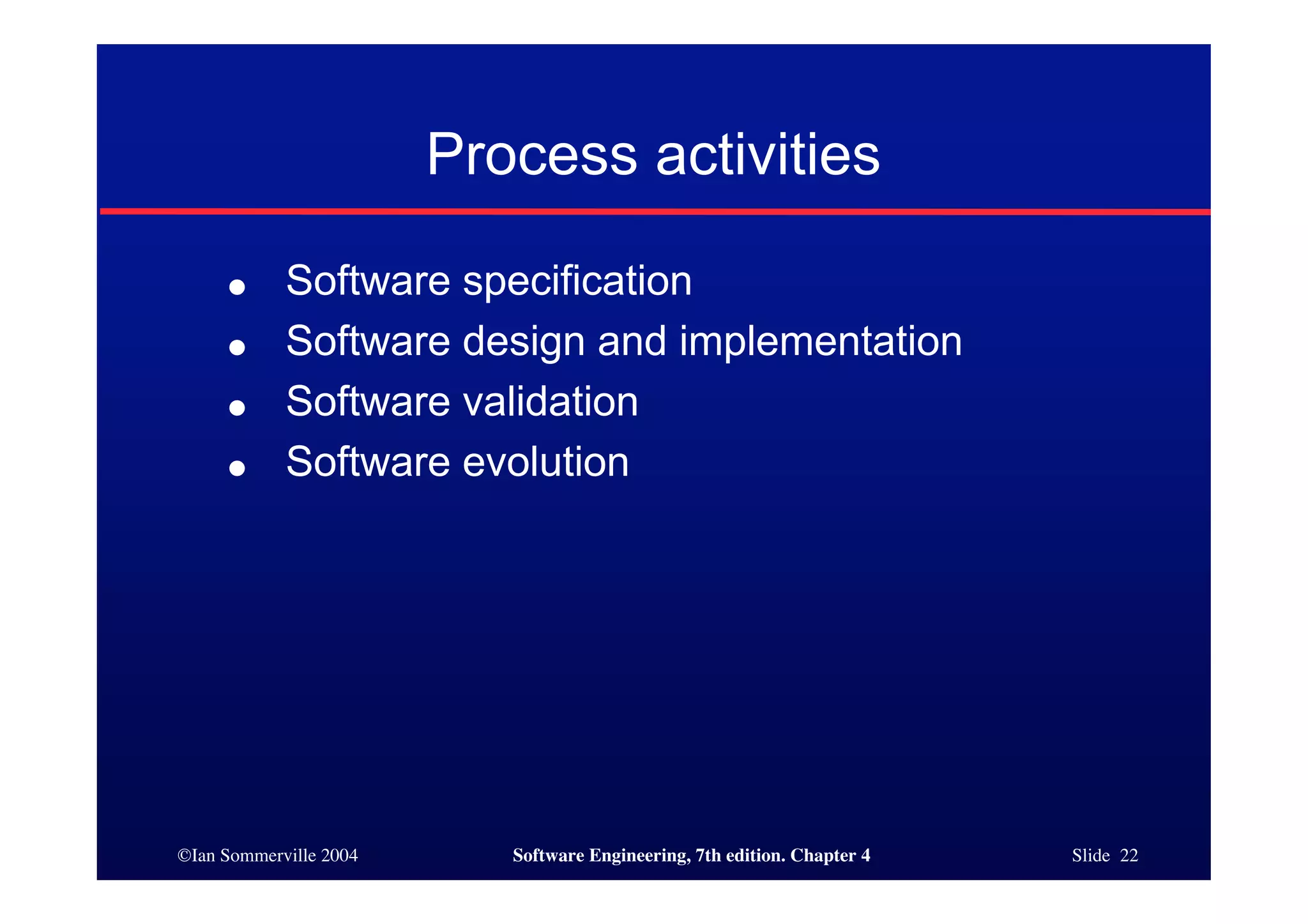 ©Ian Sommerville 2004 Software Engineering, 7th edition. Chapter 4 Slide 22
Process activities
● Software specification
● Software design and implementation
● Software validation
● Software evolution
 