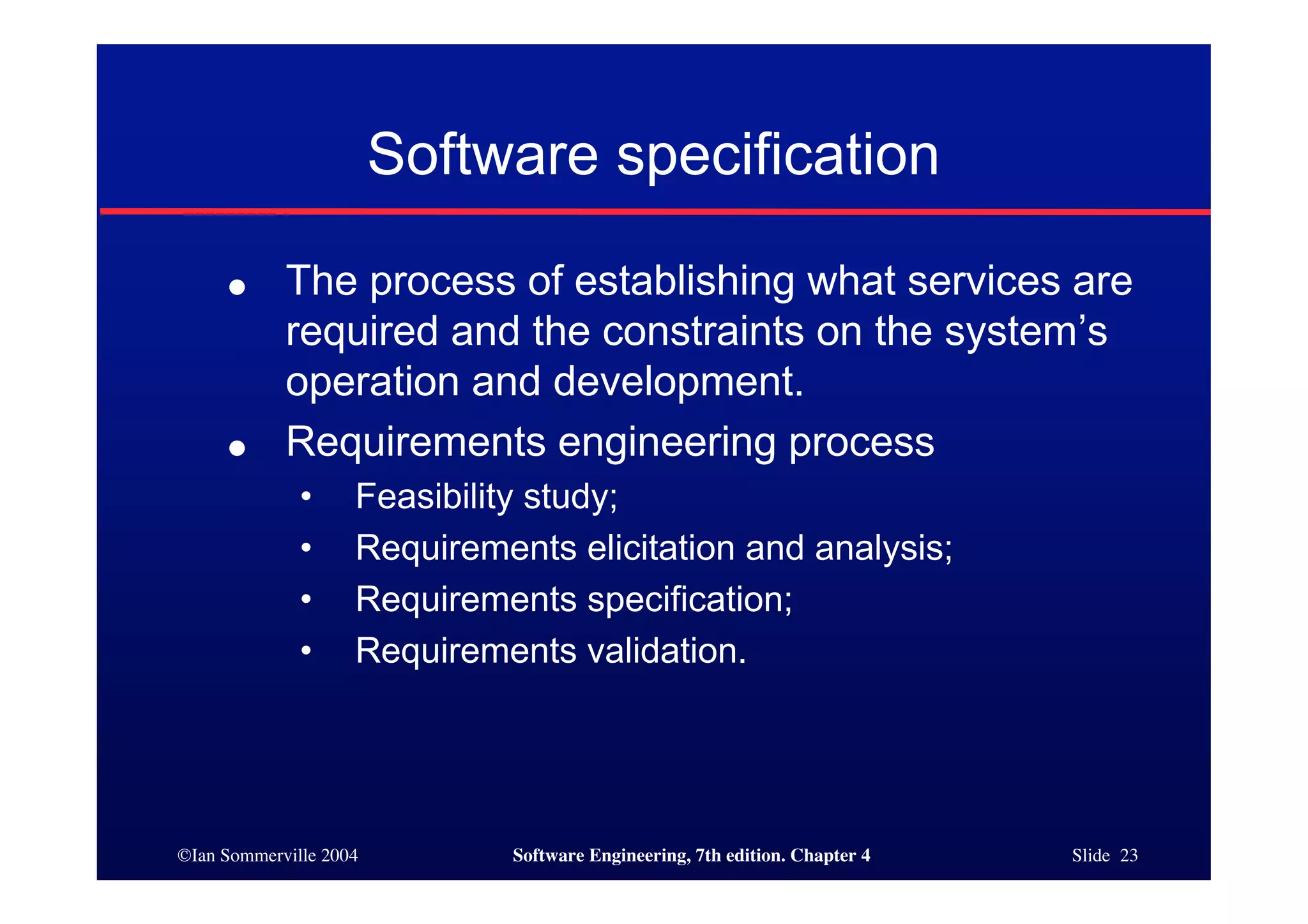 ©Ian Sommerville 2004 Software Engineering, 7th edition. Chapter 4 Slide 23
Software specification
● The process of establishing what services are
required and the constraints on the system’s
operation and development.
● Requirements engineering process
• Feasibility study;
• Requirements elicitation and analysis;
• Requirements specification;
• Requirements validation.
 