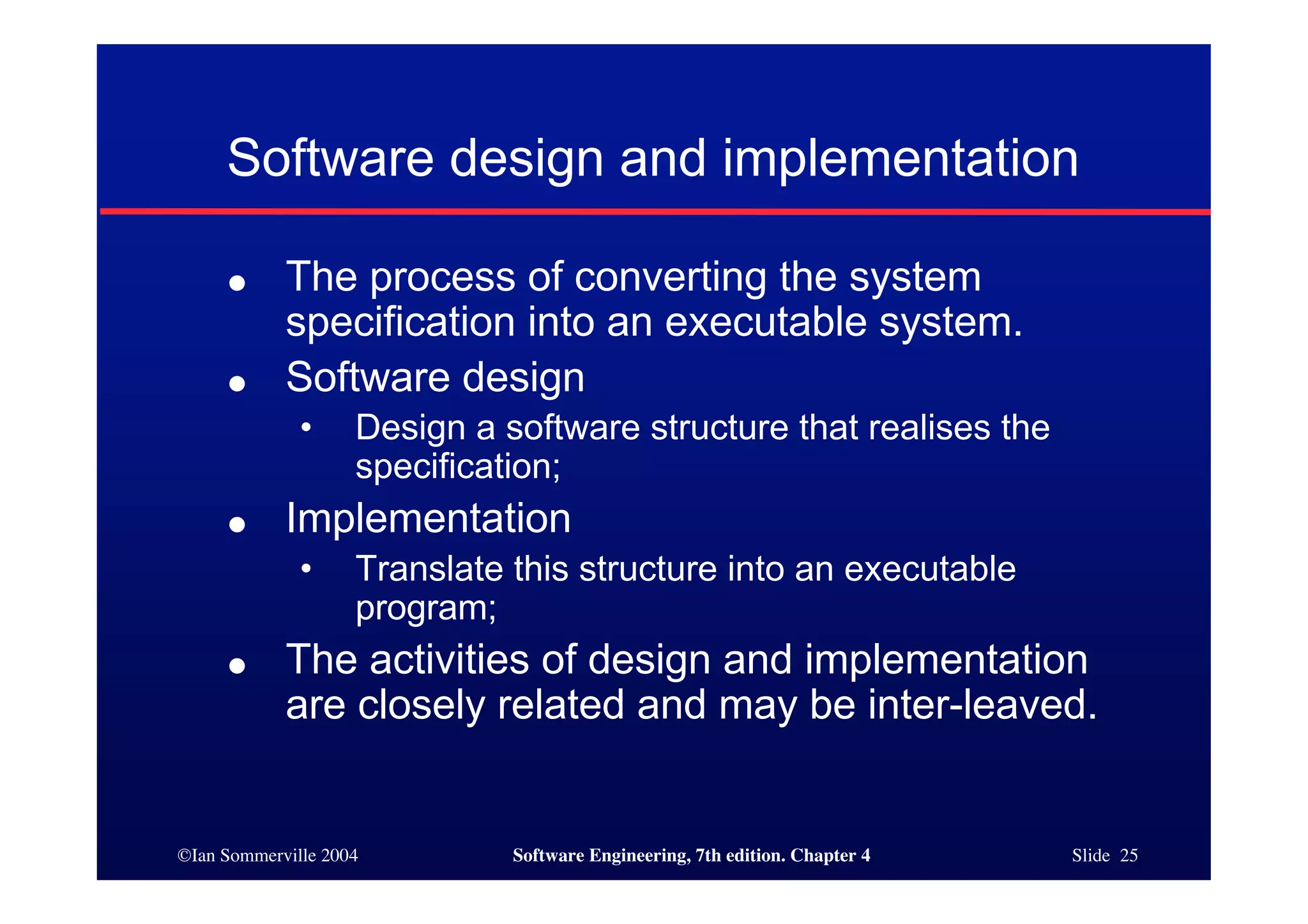 ©Ian Sommerville 2004 Software Engineering, 7th edition. Chapter 4 Slide 25
Software design and implementation
● The process of converting the system
specification into an executable system.
● Software design
• Design a software structure that realises the
specification;
● Implementation
• Translate this structure into an executable
program;
● The activities of design and implementation
are closely related and may be inter-leaved.
 