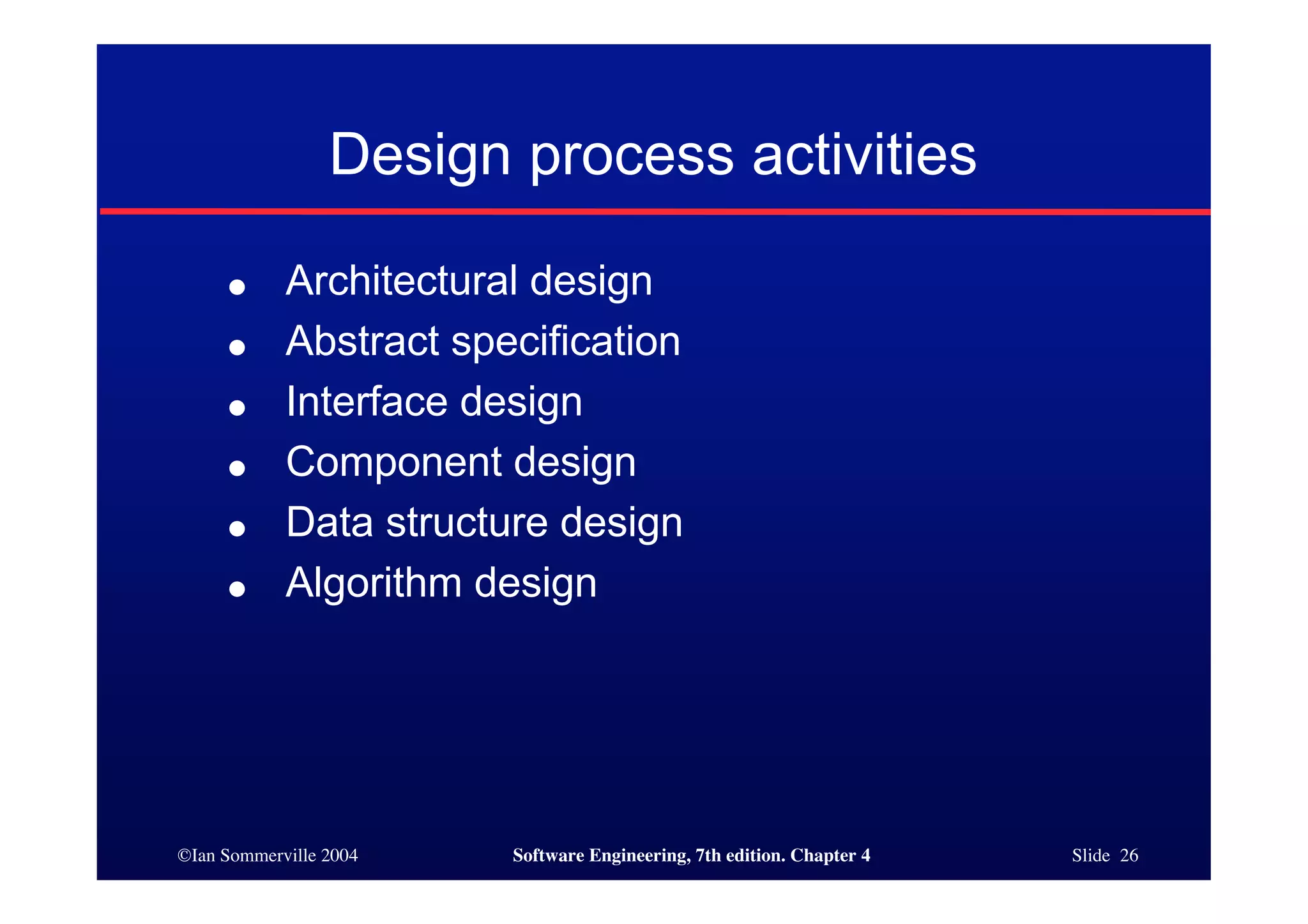 ©Ian Sommerville 2004 Software Engineering, 7th edition. Chapter 4 Slide 26
Design process activities
● Architectural design
● Abstract specification
● Interface design
● Component design
● Data structure design
● Algorithm design
 