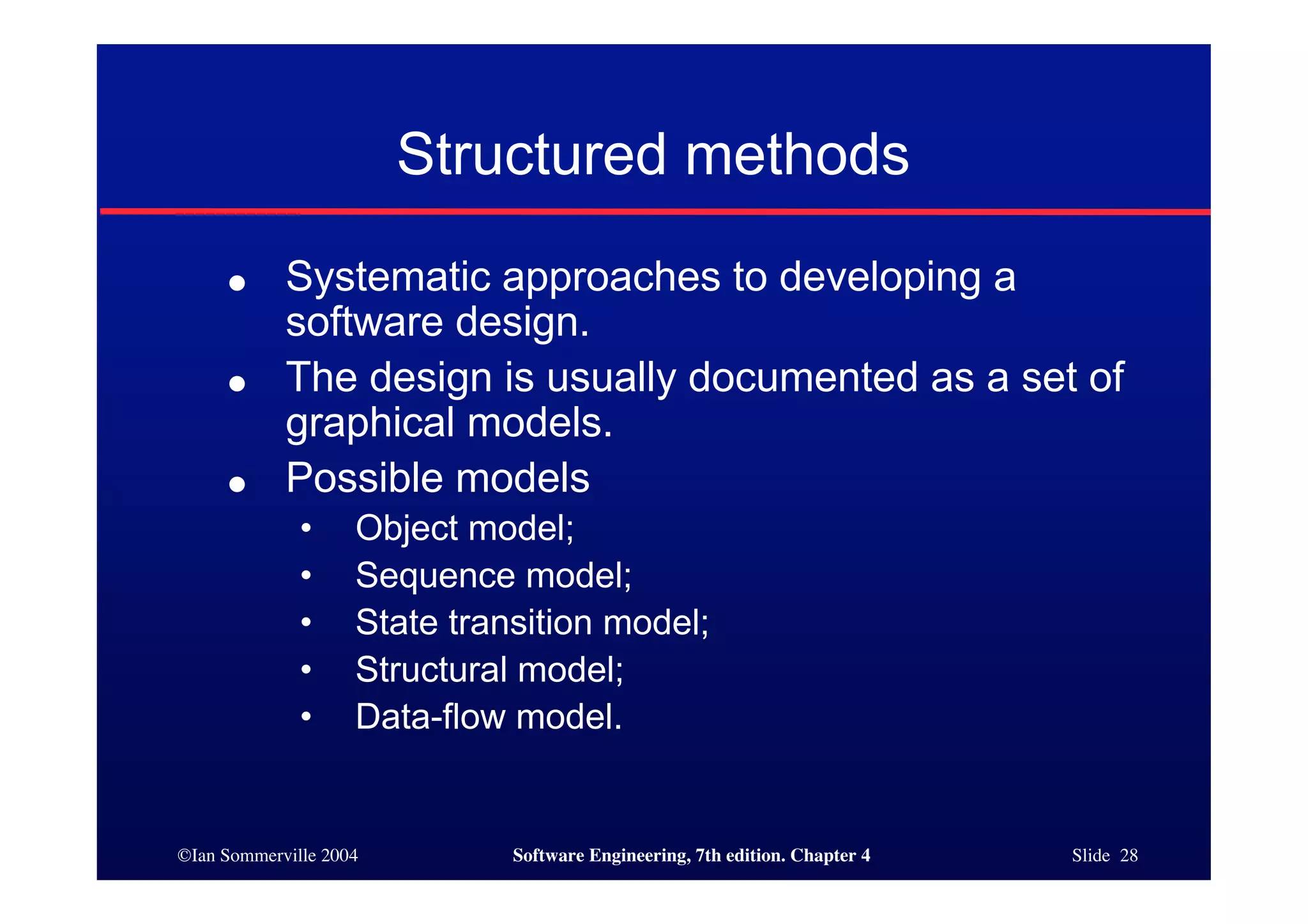 ©Ian Sommerville 2004 Software Engineering, 7th edition. Chapter 4 Slide 28
Structured methods
● Systematic approaches to developing a
software design.
● The design is usually documented as a set of
graphical models.
● Possible models
• Object model;
• Sequence model;
• State transition model;
• Structural model;
• Data-flow model.
 
