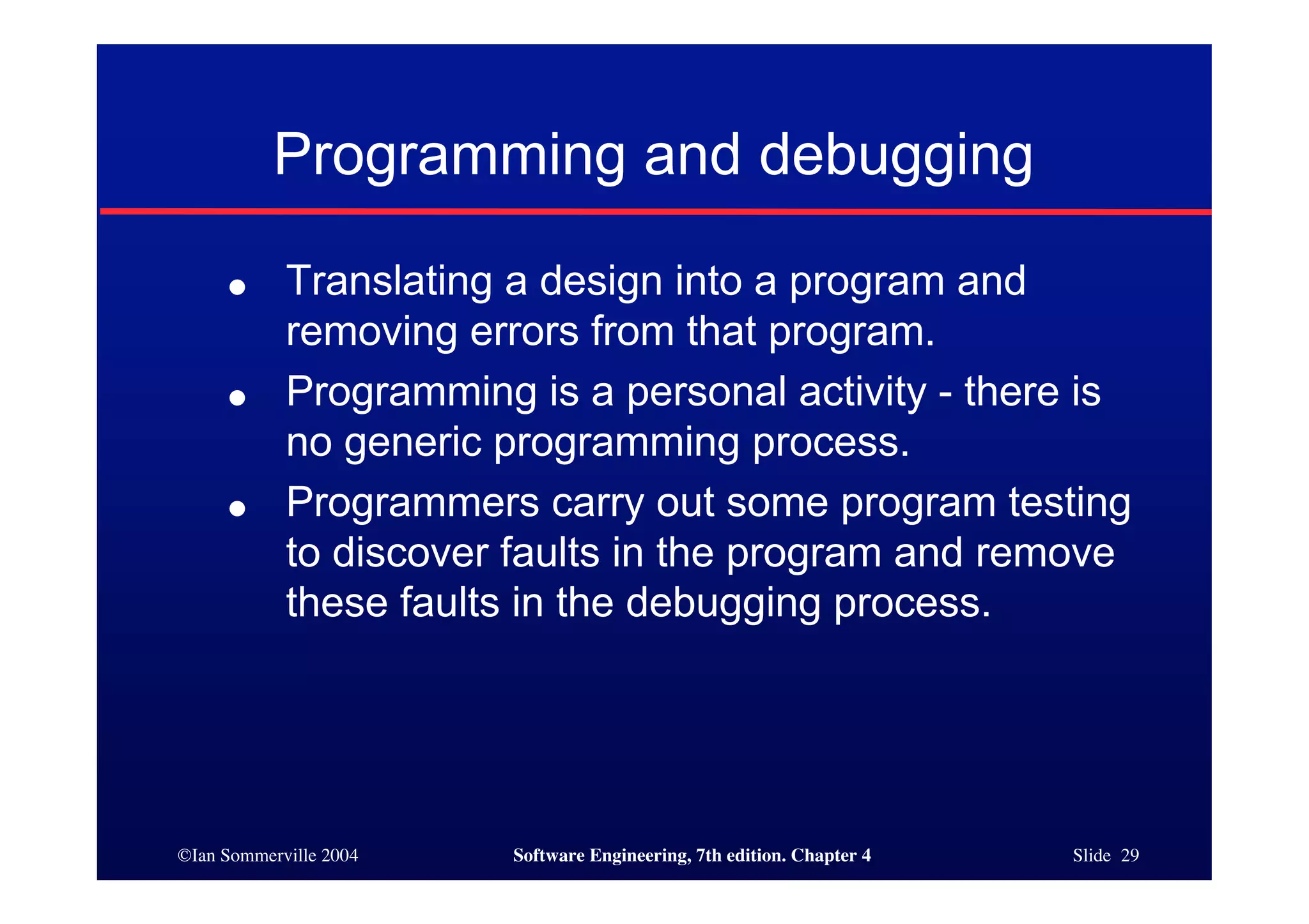 ©Ian Sommerville 2004 Software Engineering, 7th edition. Chapter 4 Slide 29
Programming and debugging
● Translating a design into a program and
removing errors from that program.
● Programming is a personal activity - there is
no generic programming process.
● Programmers carry out some program testing
to discover faults in the program and remove
these faults in the debugging process.
 