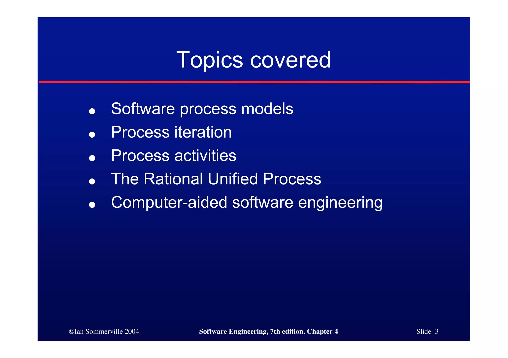 ©Ian Sommerville 2004 Software Engineering, 7th edition. Chapter 4 Slide 3
Topics covered
● Software process models
● Process iteration
● Process activities
● The Rational Unified Process
● Computer-aided software engineering
 