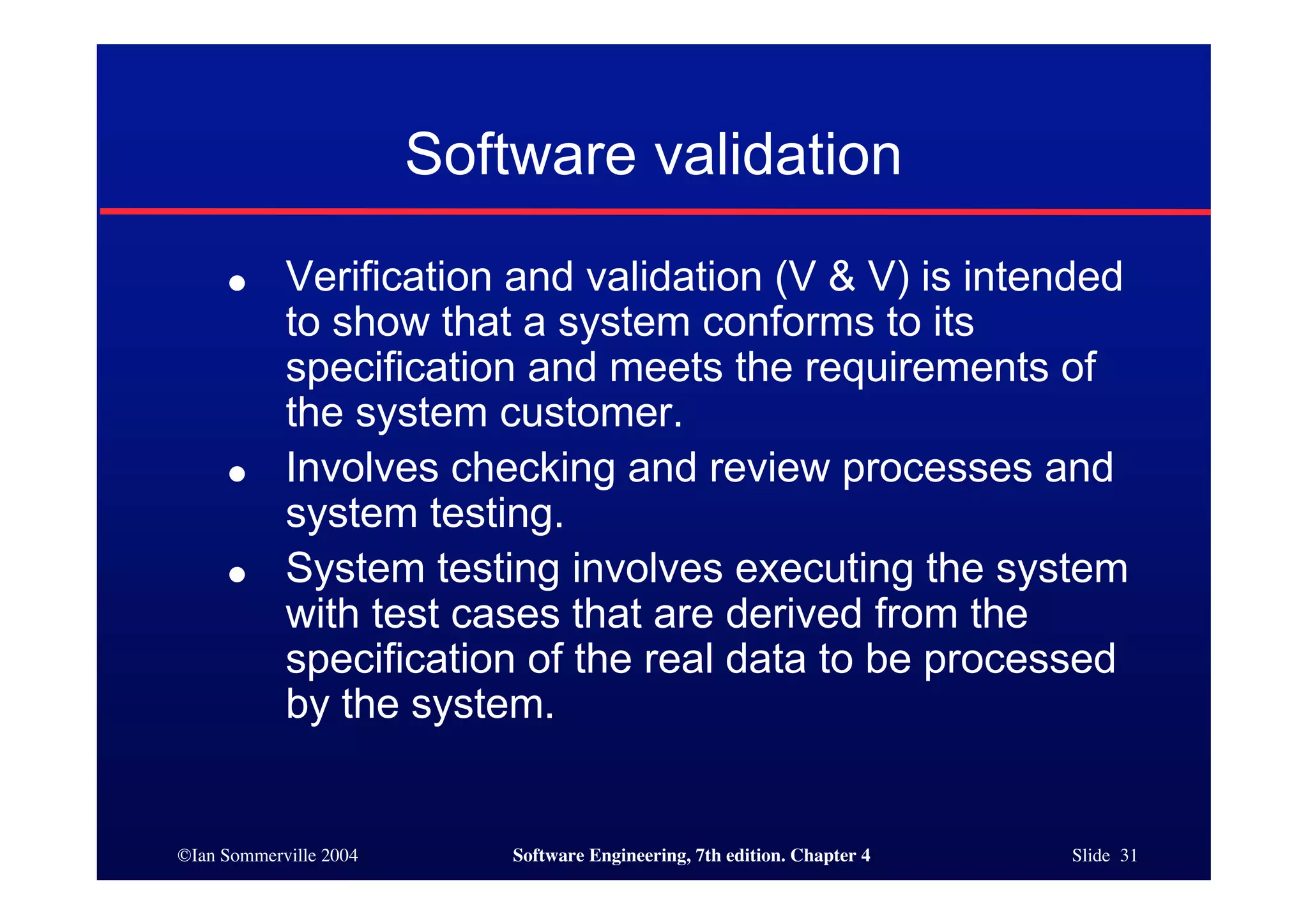 ©Ian Sommerville 2004 Software Engineering, 7th edition. Chapter 4 Slide 31
Software validation
● Verification and validation (V & V) is intended
to show that a system conforms to its
specification and meets the requirements of
the system customer.
● Involves checking and review processes and
system testing.
● System testing involves executing the system
with test cases that are derived from the
specification of the real data to be processed
by the system.
 