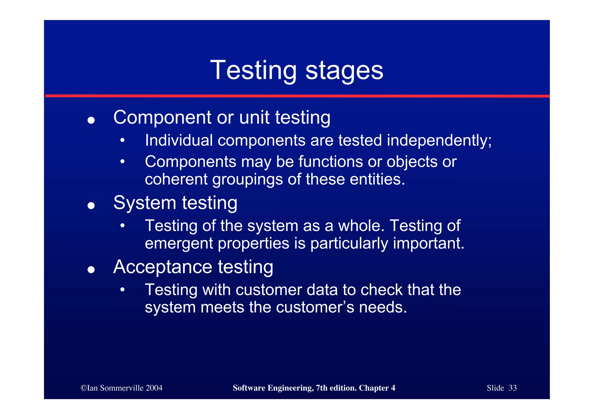 ©Ian Sommerville 2004 Software Engineering, 7th edition. Chapter 4 Slide 33
Testing stages
● Component or unit testing
• Individual components are tested independently;
• Components may be functions or objects or
coherent groupings of these entities.
● System testing
• Testing of the system as a whole. Testing of
emergent properties is particularly important.
● Acceptance testing
• Testing with customer data to check that the
system meets the customer’s needs.
 