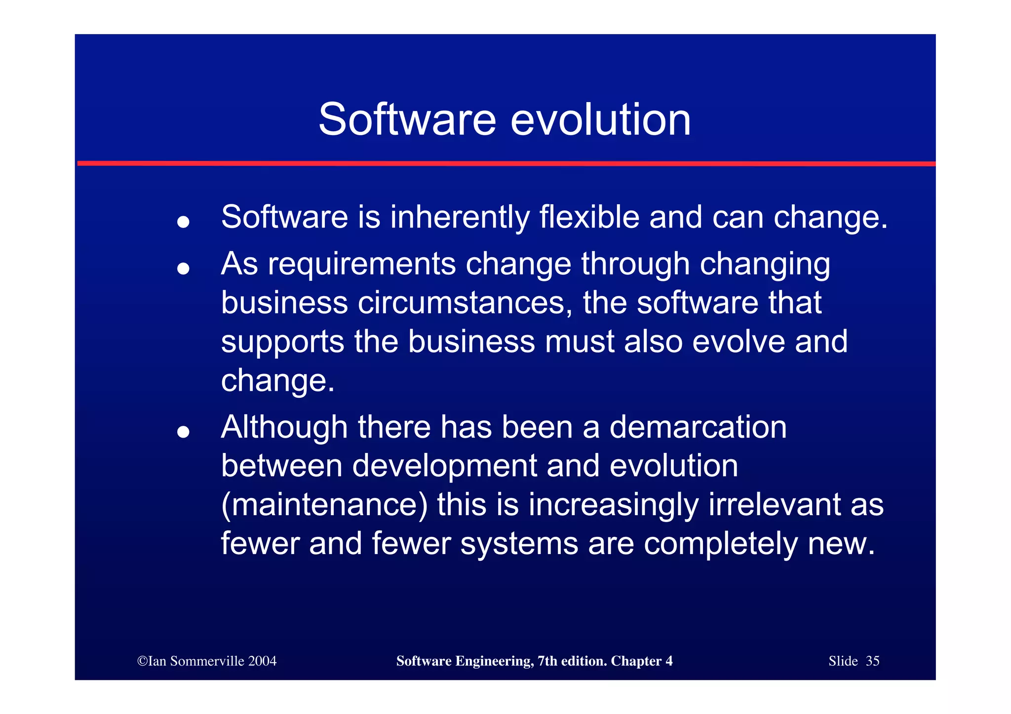©Ian Sommerville 2004 Software Engineering, 7th edition. Chapter 4 Slide 35
Software evolution
● Software is inherently flexible and can change.
● As requirements change through changing
business circumstances, the software that
supports the business must also evolve and
change.
● Although there has been a demarcation
between development and evolution
(maintenance) this is increasingly irrelevant as
fewer and fewer systems are completely new.
 