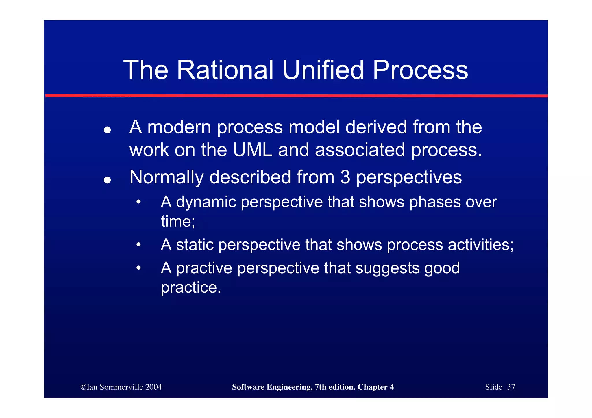 ©Ian Sommerville 2004 Software Engineering, 7th edition. Chapter 4 Slide 37
The Rational Unified Process
● A modern process model derived from the
work on the UML and associated process.
● Normally described from 3 perspectives
• A dynamic perspective that shows phases over
time;
• A static perspective that shows process activities;
• A practive perspective that suggests good
practice.
 