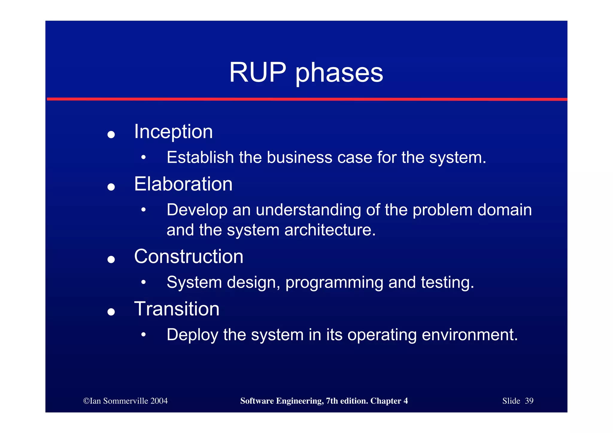 ©Ian Sommerville 2004 Software Engineering, 7th edition. Chapter 4 Slide 39
RUP phases
● Inception
• Establish the business case for the system.
● Elaboration
• Develop an understanding of the problem domain
and the system architecture.
● Construction
• System design, programming and testing.
● Transition
• Deploy the system in its operating environment.
 