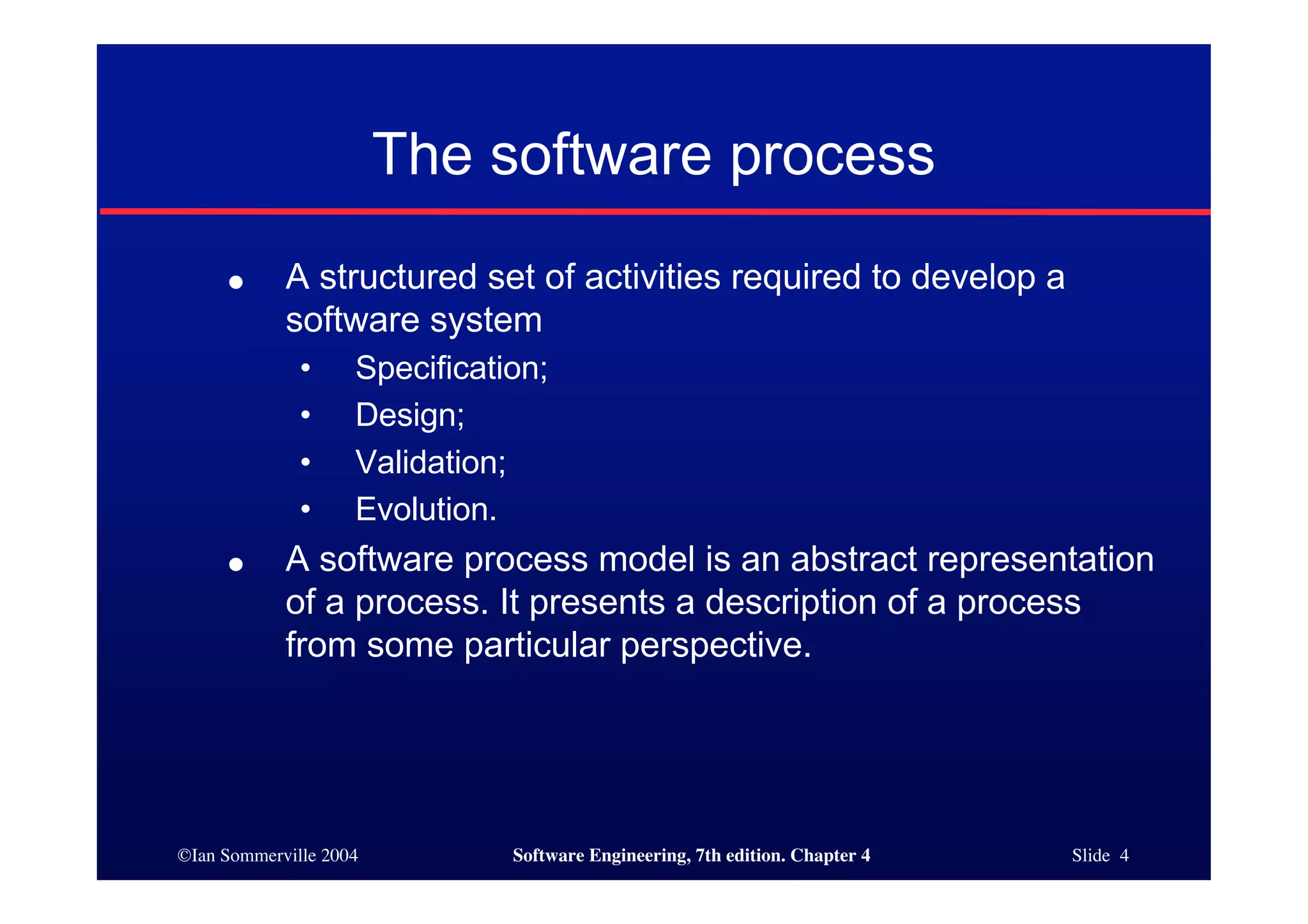 ©Ian Sommerville 2004 Software Engineering, 7th edition. Chapter 4 Slide 4
The software process
● A structured set of activities required to develop a
software system
• Specification;
• Design;
• Validation;
• Evolution.
● A software process model is an abstract representation
of a process. It presents a description of a process
from some particular perspective.
 