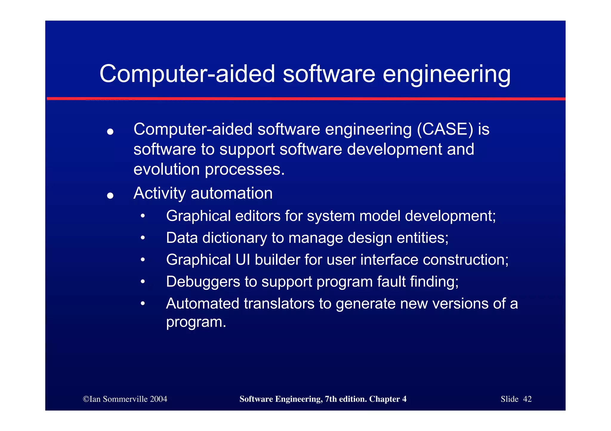 ©Ian Sommerville 2004 Software Engineering, 7th edition. Chapter 4 Slide 42
Computer-aided software engineering
● Computer-aided software engineering (CASE) is
software to support software development and
evolution processes.
● Activity automation
• Graphical editors for system model development;
• Data dictionary to manage design entities;
• Graphical UI builder for user interface construction;
• Debuggers to support program fault finding;
• Automated translators to generate new versions of a
program.
 
