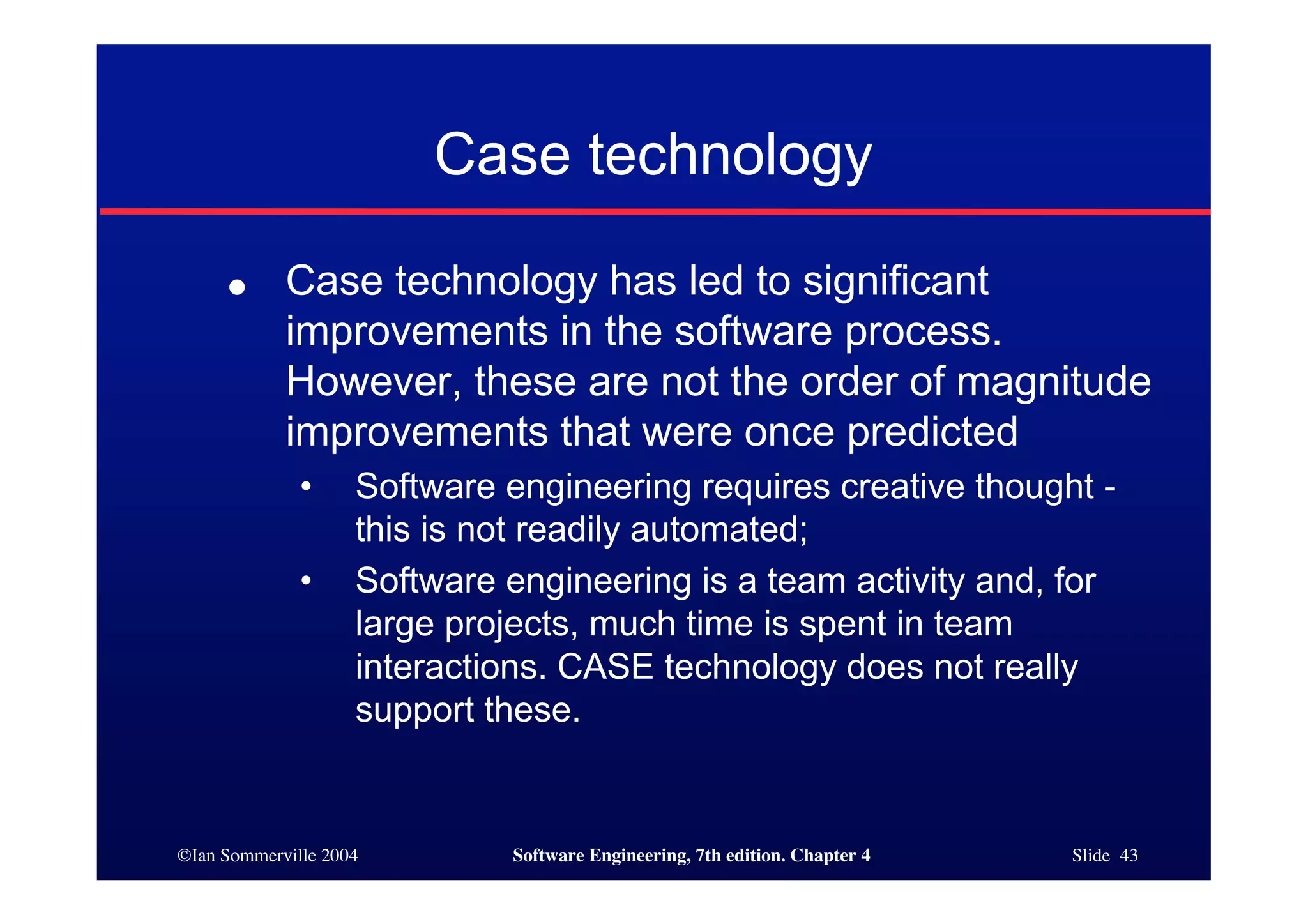 ©Ian Sommerville 2004 Software Engineering, 7th edition. Chapter 4 Slide 43
Case technology
● Case technology has led to significant
improvements in the software process.
However, these are not the order of magnitude
improvements that were once predicted
• Software engineering requires creative thought -
this is not readily automated;
• Software engineering is a team activity and, for
large projects, much time is spent in team
interactions. CASE technology does not really
support these.
 