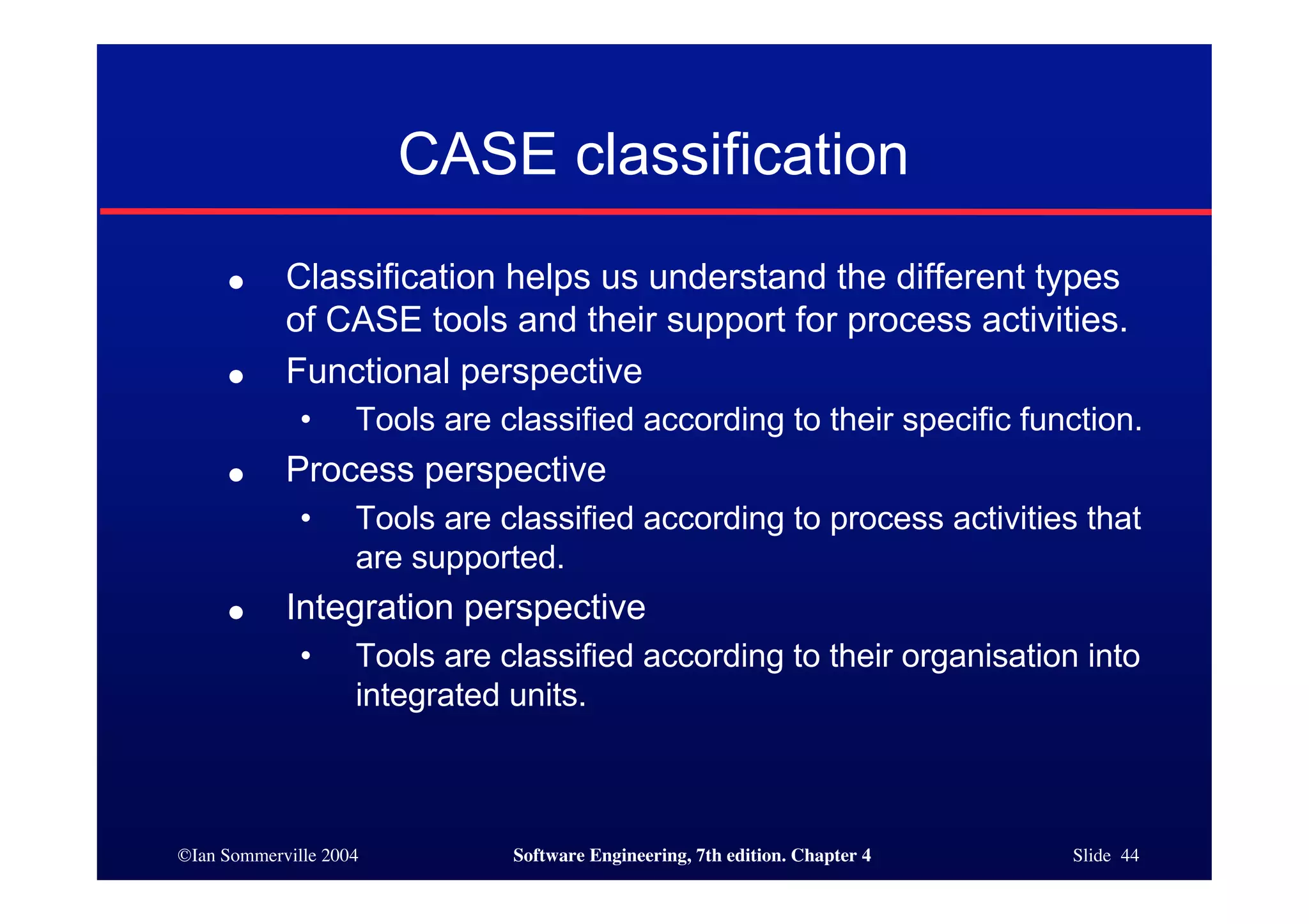 ©Ian Sommerville 2004 Software Engineering, 7th edition. Chapter 4 Slide 44
CASE classification
● Classification helps us understand the different types
of CASE tools and their support for process activities.
● Functional perspective
• Tools are classified according to their specific function.
● Process perspective
• Tools are classified according to process activities that
are supported.
● Integration perspective
• Tools are classified according to their organisation into
integrated units.
 