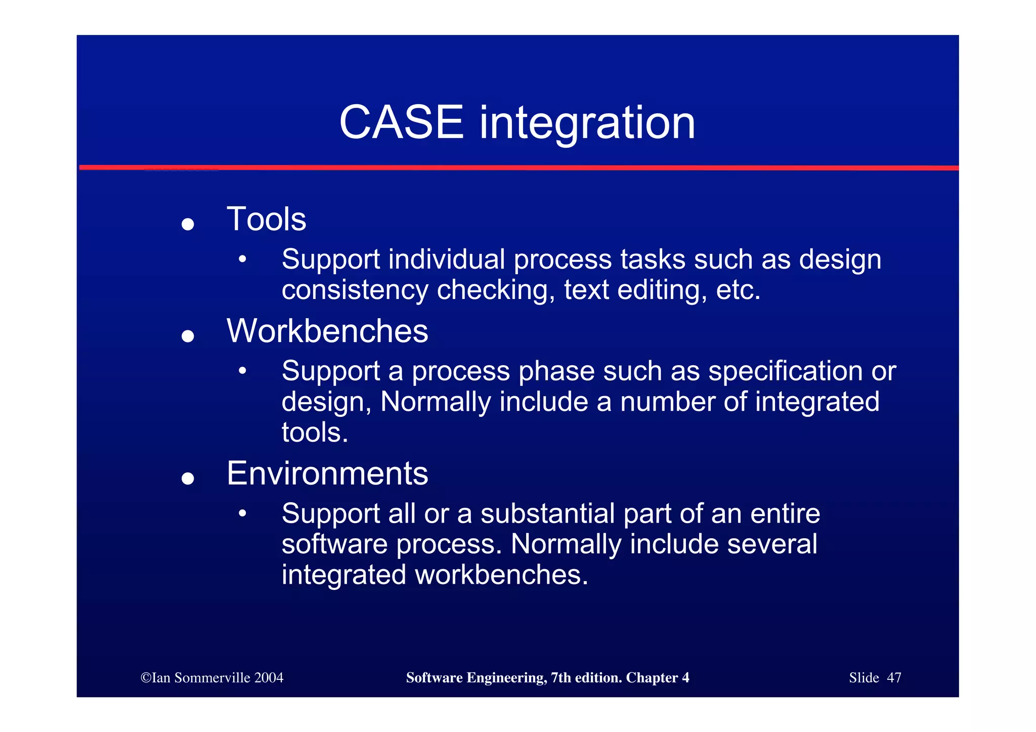 ©Ian Sommerville 2004 Software Engineering, 7th edition. Chapter 4 Slide 47
CASE integration
● Tools
• Support individual process tasks such as design
consistency checking, text editing, etc.
● Workbenches
• Support a process phase such as specification or
design, Normally include a number of integrated
tools.
● Environments
• Support all or a substantial part of an entire
software process. Normally include several
integrated workbenches.
 